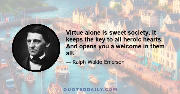 Virtue alone is sweet society, It keeps the key to all heroic hearts, And opens you a welcome in them all.