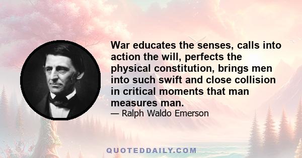 War educates the senses, calls into action the will, perfects the physical constitution, brings men into such swift and close collision in critical moments that man measures man.