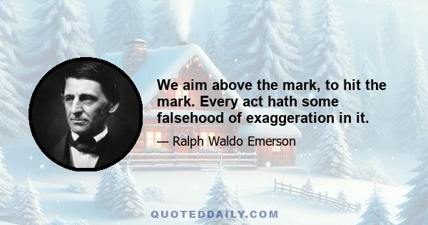 We aim above the mark, to hit the mark. Every act hath some falsehood of exaggeration in it.