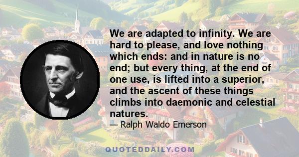 We are adapted to infinity. We are hard to please, and love nothing which ends: and in nature is no end; but every thing, at the end of one use, is lifted into a superior, and the ascent of these things climbs into