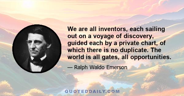 We are all inventors, each sailing out on a voyage of discovery, guided each by a private chart, of which there is no duplicate. The world is all gates, all opportunities.