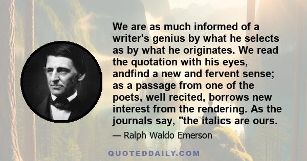 We are as much informed of a writer's genius by what he selects as by what he originates. We read the quotation with his eyes, andfind a new and fervent sense; as a passage from one of the poets, well recited, borrows