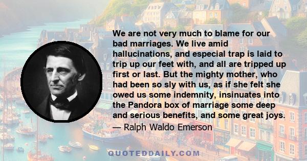 We are not very much to blame for our bad marriages. We live amid hallucinations, and especial trap is laid to trip up our feet with, and all are tripped up first or last. But the mighty mother, who had been so sly with 