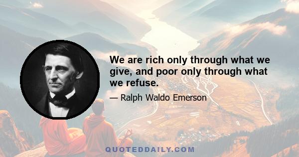 We are rich only through what we give, and poor only through what we refuse.