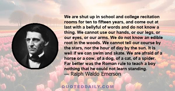 We are shut up in school and college recitation rooms for ten to fifteen years, and come out at last with a bellyful of words and do not know a thing. We cannot use our hands, or our legs, or our eyes, or our arms. We