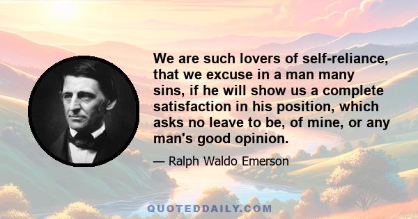 We are such lovers of self-reliance, that we excuse in a man many sins, if he will show us a complete satisfaction in his position, which asks no leave to be, of mine, or any man's good opinion.