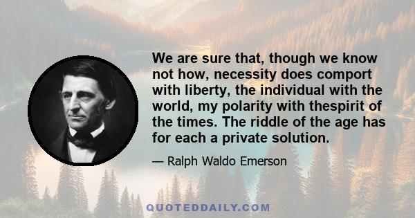 We are sure that, though we know not how, necessity does comport with liberty, the individual with the world, my polarity with thespirit of the times. The riddle of the age has for each a private solution.