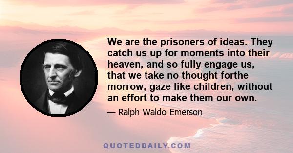 We are the prisoners of ideas. They catch us up for moments into their heaven, and so fully engage us, that we take no thought forthe morrow, gaze like children, without an effort to make them our own.