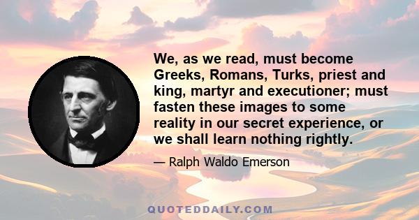 We, as we read, must become Greeks, Romans, Turks, priest and king, martyr and executioner; must fasten these images to some reality in our secret experience, or we shall learn nothing rightly.