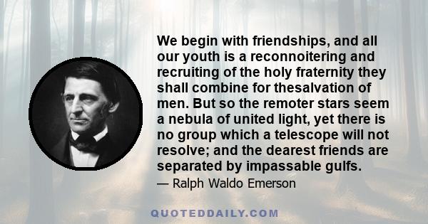 We begin with friendships, and all our youth is a reconnoitering and recruiting of the holy fraternity they shall combine for thesalvation of men. But so the remoter stars seem a nebula of united light, yet there is no