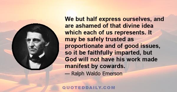 We but half express ourselves, and are ashamed of that divine idea which each of us represents. It may be safely trusted as proportionate and of good issues, so it be faithfully imparted, but God will not have his work