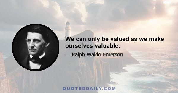 We can only be valued as we make ourselves valuable.