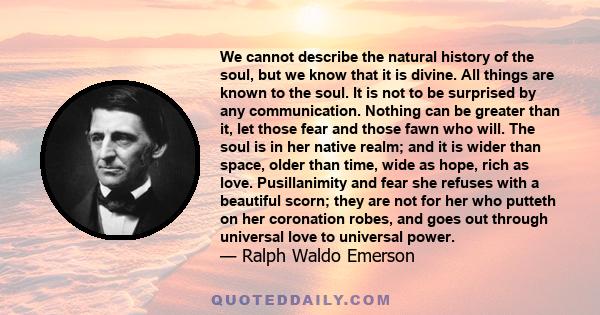 We cannot describe the natural history of the soul, but we know that it is divine. All things are known to the soul. It is not to be surprised by any communication. Nothing can be greater than it, let those fear and