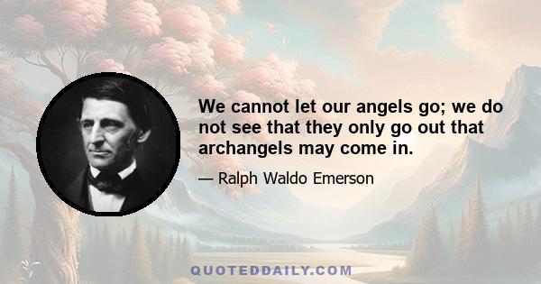 We cannot let our angels go; we do not see that they only go out that archangels may come in.