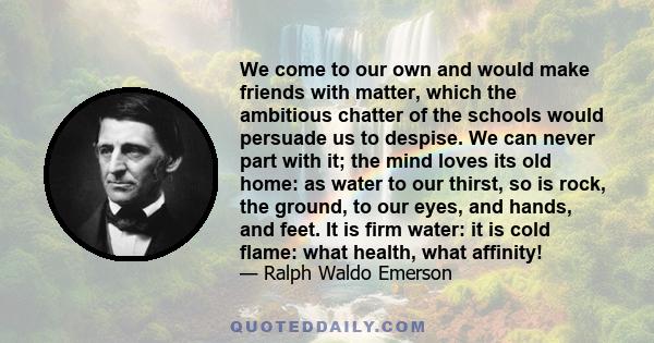 We come to our own and would make friends with matter, which the ambitious chatter of the schools would persuade us to despise. We can never part with it; the mind loves its old home: as water to our thirst, so is rock, 