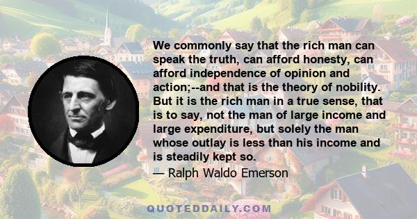 We commonly say that the rich man can speak the truth, can afford honesty, can afford independence of opinion and action;--and that is the theory of nobility. But it is the rich man in a true sense, that is to say, not