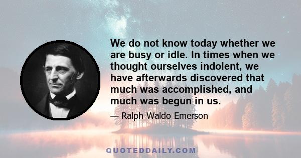 We do not know today whether we are busy or idle. In times when we thought ourselves indolent, we have afterwards discovered that much was accomplished, and much was begun in us.