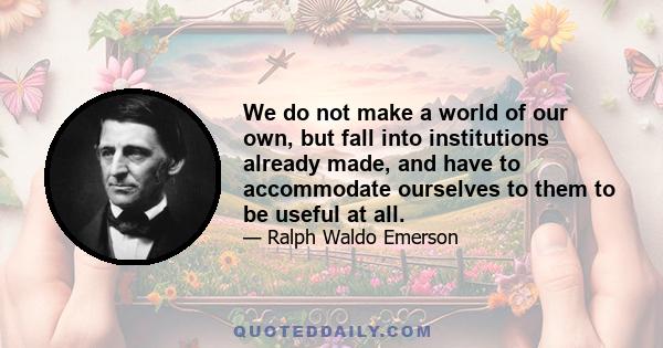 We do not make a world of our own, but fall into institutions already made, and have to accommodate ourselves to them to be useful at all.