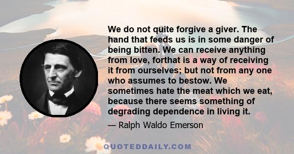 We do not quite forgive a giver. The hand that feeds us is in some danger of being bitten. We can receive anything from love, forthat is a way of receiving it from ourselves; but not from any one who assumes to bestow.