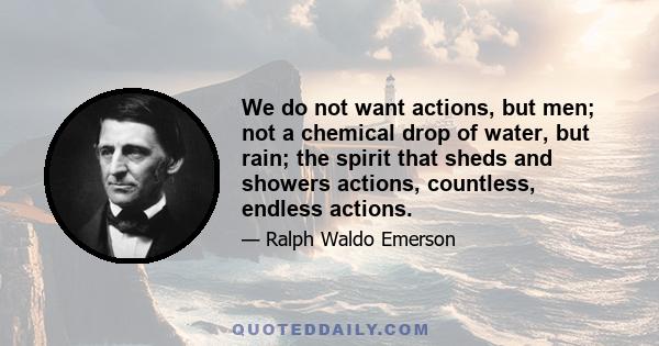 We do not want actions, but men; not a chemical drop of water, but rain; the spirit that sheds and showers actions, countless, endless actions.