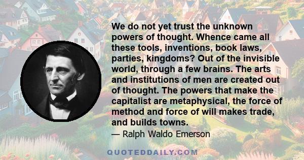 We do not yet trust the unknown powers of thought. Whence came all these tools, inventions, book laws, parties, kingdoms? Out of the invisible world, through a few brains. The arts and institutions of men are created