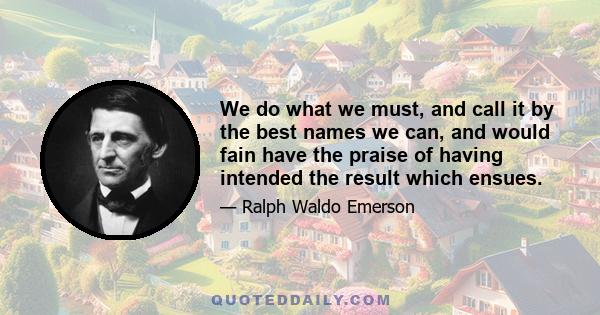 We do what we must, and call it by the best names we can, and would fain have the praise of having intended the result which ensues.