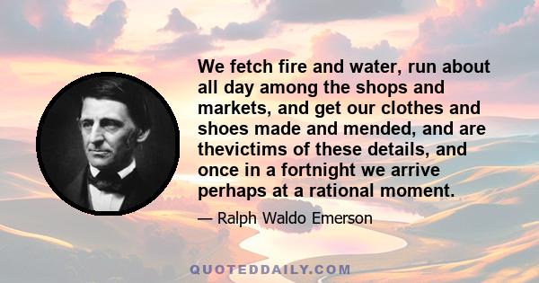 We fetch fire and water, run about all day among the shops and markets, and get our clothes and shoes made and mended, and are thevictims of these details, and once in a fortnight we arrive perhaps at a rational moment.