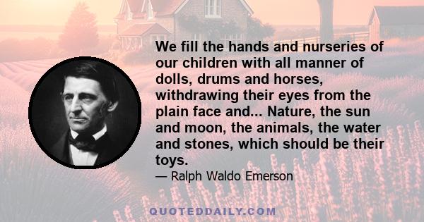 We fill the hands and nurseries of our children with all manner of dolls, drums and horses, withdrawing their eyes from the plain face and... Nature, the sun and moon, the animals, the water and stones, which should be