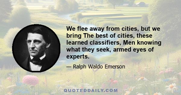 We flee away from cities, but we bring The best of cities, these learned classifiers, Men knowing what they seek, armed eyes of experts.