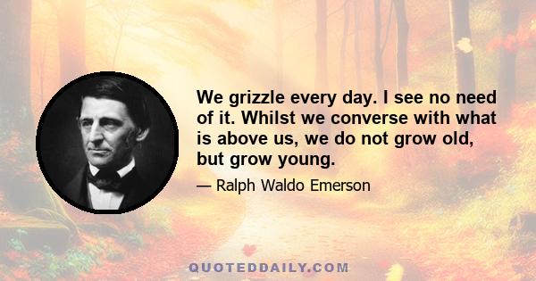 We grizzle every day. I see no need of it. Whilst we converse with what is above us, we do not grow old, but grow young.