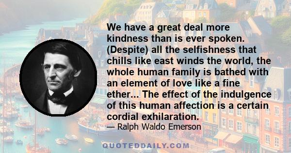 We have a great deal more kindness than is ever spoken. (Despite) all the selfishness that chills like east winds the world, the whole human family is bathed with an element of love like a fine ether... The effect of