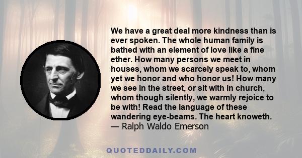 We have a great deal more kindness than is ever spoken. The whole human family is bathed with an element of love like a fine ether. How many persons we meet in houses, whom we scarcely speak to, whom yet we honor and