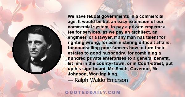 We have feudal governments in a commercial age. It would be but an easy extension of our commercial system, to pay a private emperor a fee for services, as we pay an architect, an engineer, or a lawyer. If any man has