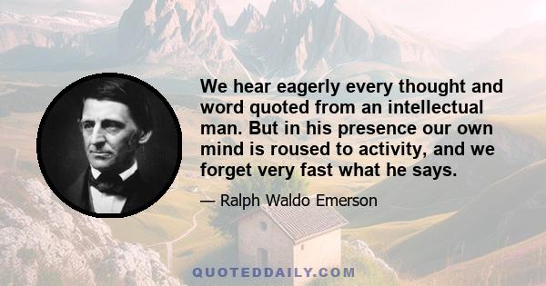 We hear eagerly every thought and word quoted from an intellectual man. But in his presence our own mind is roused to activity, and we forget very fast what he says.