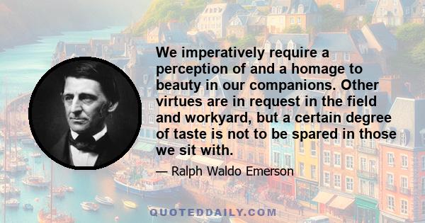 We imperatively require a perception of and a homage to beauty in our companions. Other virtues are in request in the field and workyard, but a certain degree of taste is not to be spared in those we sit with.