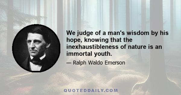 We judge of a man's wisdom by his hope, knowing that the inexhaustibleness of nature is an immortal youth.