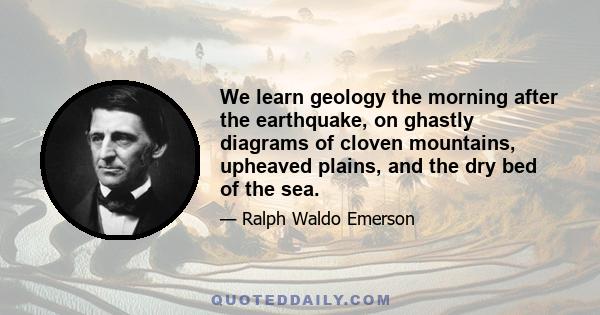 We learn geology the morning after the earthquake, on ghastly diagrams of cloven mountains, upheaved plains, and the dry bed of the sea.