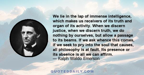 We lie in the lap of immense intelligence, which makes us receivers of its truth and organ of its activity. When we discern justice, when we discern truth, we do nothing by ourselves, but allow a passage to its beams.