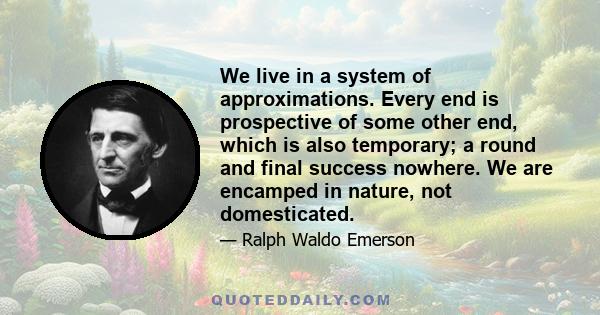 We live in a system of approximations. Every end is prospective of some other end, which is also temporary; a round and final success nowhere. We are encamped in nature, not domesticated.