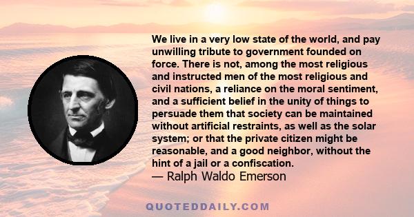 We live in a very low state of the world, and pay unwilling tribute to government founded on force. There is not, among the most religious and instructed men of the most religious and civil nations, a reliance on the