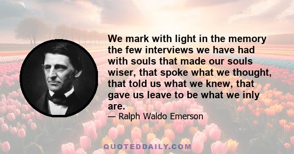 We mark with light in the memory the few interviews we have had with souls that made our souls wiser, that spoke what we thought, that told us what we knew, that gave us leave to be what we inly are.