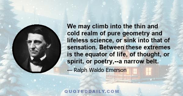 We may climb into the thin and cold realm of pure geometry and lifeless science, or sink into that of sensation. Between these extremes is the equator of life, of thought, or spirit, or poetry,--a narrow belt.