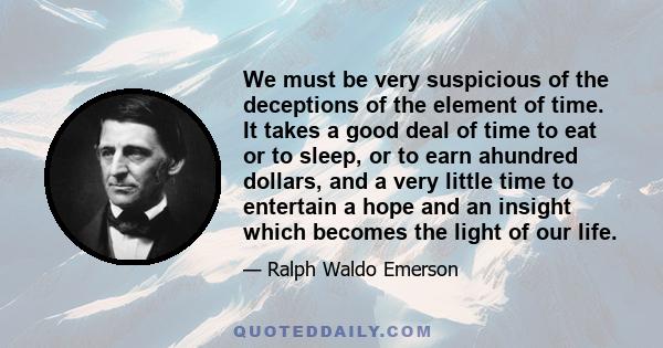 We must be very suspicious of the deceptions of the element of time. It takes a good deal of time to eat or to sleep, or to earn ahundred dollars, and a very little time to entertain a hope and an insight which becomes