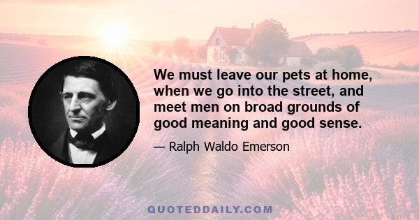 We must leave our pets at home, when we go into the street, and meet men on broad grounds of good meaning and good sense.