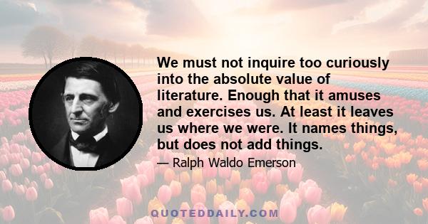 We must not inquire too curiously into the absolute value of literature. Enough that it amuses and exercises us. At least it leaves us where we were. It names things, but does not add things.