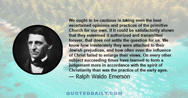 We ought to be cautious in taking even the best ascertained opinions and practices of the primitive Church for our own. If it could be satisfactorily shown that they esteemed it authorized and transmitted forever, that