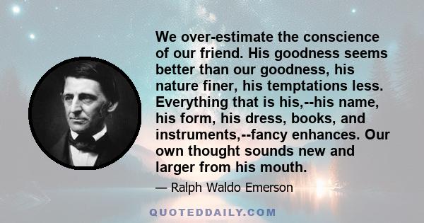 We over-estimate the conscience of our friend. His goodness seems better than our goodness, his nature finer, his temptations less. Everything that is his,--his name, his form, his dress, books, and instruments,--fancy