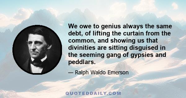 We owe to genius always the same debt, of lifting the curtain from the common, and showing us that divinities are sitting disguised in the seeming gang of gypsies and peddlars.