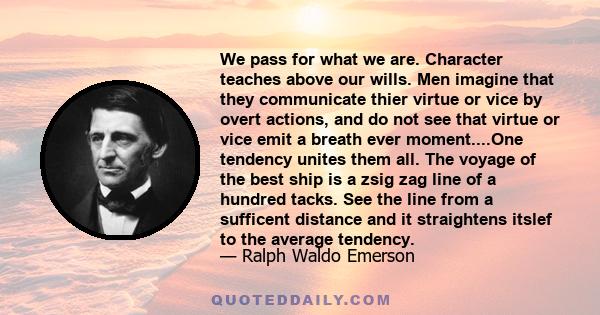 We pass for what we are. Character teaches above our wills. Men imagine that they communicate thier virtue or vice by overt actions, and do not see that virtue or vice emit a breath ever moment....One tendency unites