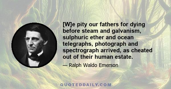 [W]e pity our fathers for dying before steam and galvanism, sulphuric ether and ocean telegraphs, photograph and spectrograph arrived, as cheated out of their human estate.